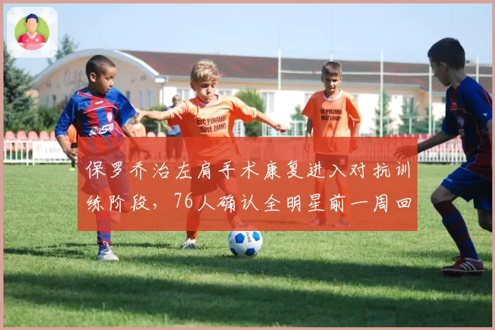 保罗乔治左肩手术康复进入对抗训练阶段,76人确认全明星前一周回归