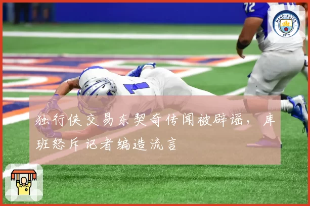 独行侠交易东契奇传闻被辟谣,库班怒斥记者编造流言