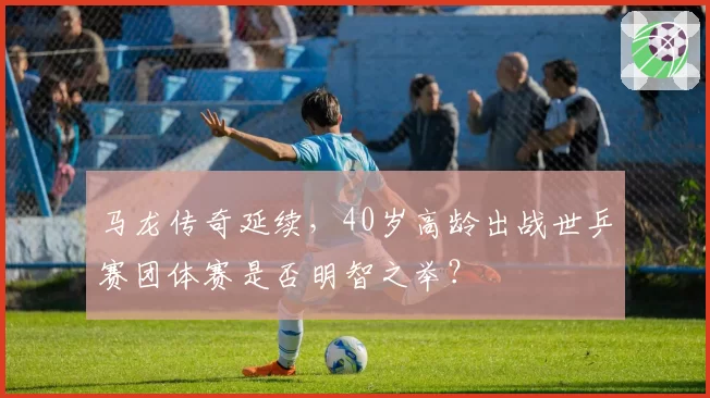 马龙传奇延续，40岁高龄出战世乒赛团体赛是否明智之举？