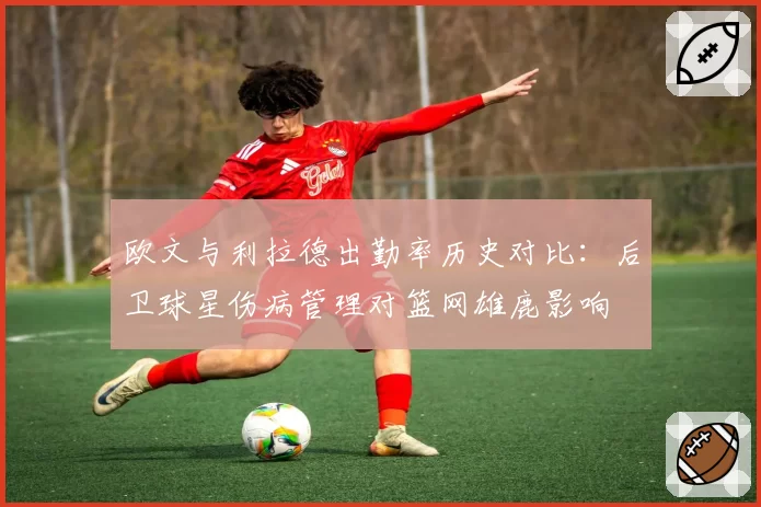 欧文与利拉德出勤率历史对比:后卫球星伤病管理对篮网雄鹿影响