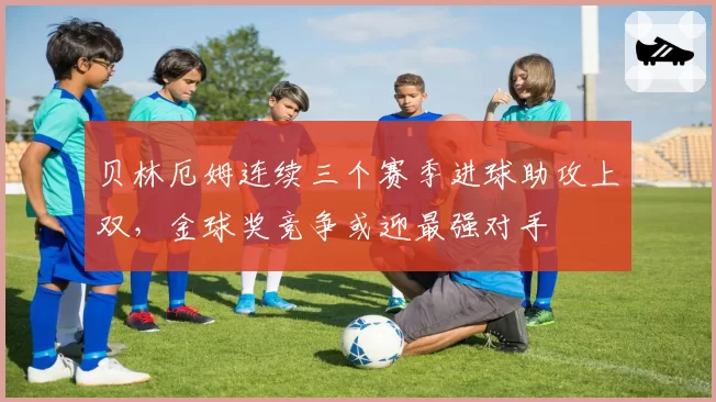 贝林厄姆连续三个赛季进球助攻上双，金球奖竞争或迎最强对手