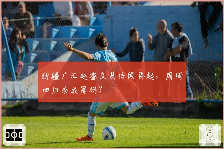 新疆广汇赵睿交易传闻再起，周琦回归或成筹码？