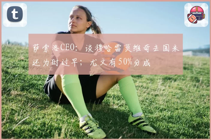 萨索洛CEO：谈穆哈雷莫维奇去国米还为时过早；尤文有50%分成