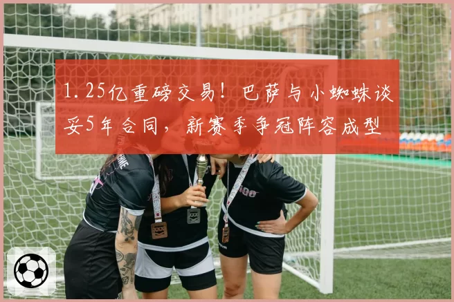 1.25亿重磅交易！巴萨与小蜘蛛谈妥5年合同，新赛季争冠阵容成型