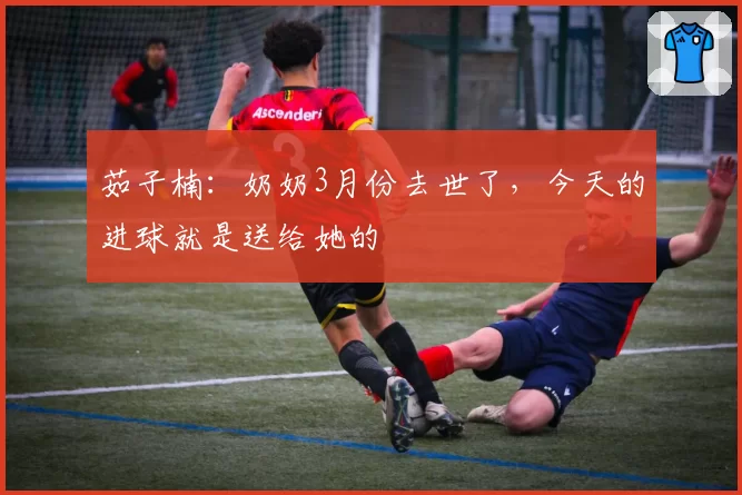 茹子楠：奶奶3月份去世了，今天的进球就是送给她的