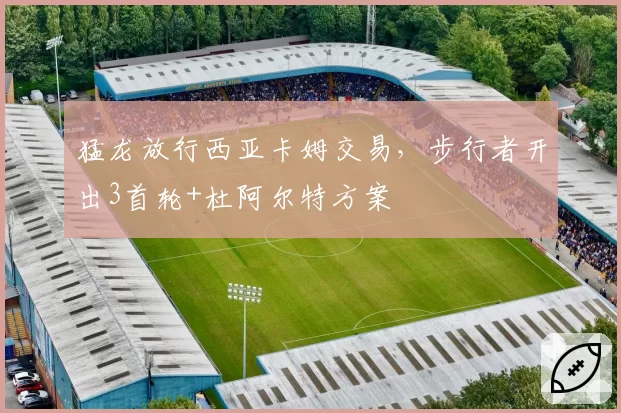 猛龙放行西亚卡姆交易,步行者开出3首轮+杜阿尔特方案