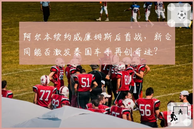 阿尔本续约威廉姆斯后首战，新合同能否激发泰国车手再创奇迹？