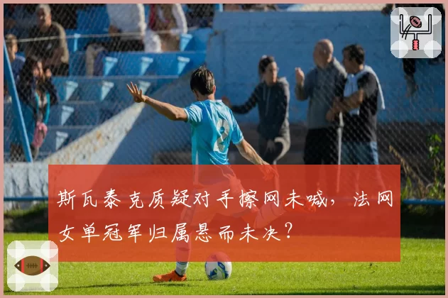 斯瓦泰克质疑对手擦网未喊,法网女单冠军归属悬而未决?