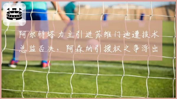 阿尔特塔力主引进苏维门迪遭技术总监否决,阿森纳引援权之争浮出水面管理层内讧升级