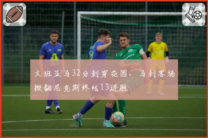 文班亚马32分刺穿花园,马刺客场掀翻尼克斯终结13连胜
