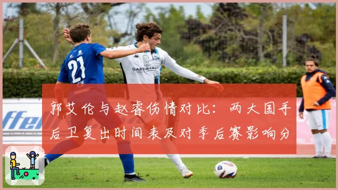 郭艾伦与赵睿伤情对比：两大国手后卫复出时间表及对季后赛影响分析