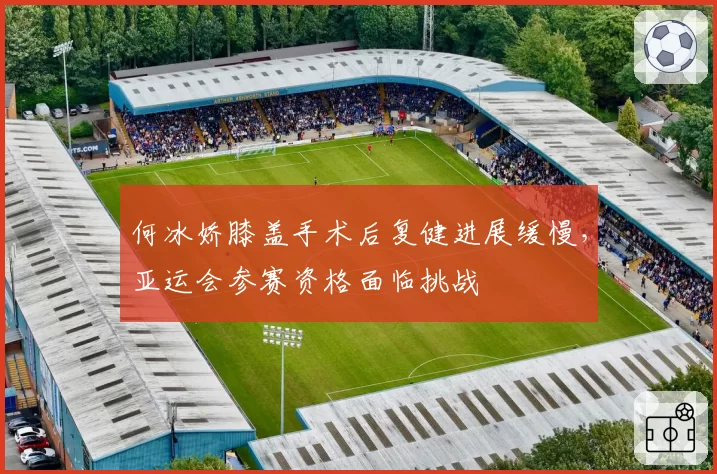 何冰娇膝盖手术后复健进展缓慢,亚运会参赛资格面临挑战