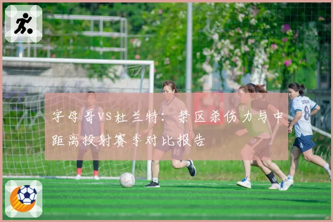 字母哥vs杜兰特：禁区杀伤力与中距离投射赛季对比报告