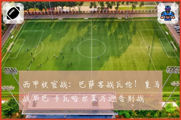 西甲收官战：巴萨客战瓦伦！皇马战毕巴 卡瓦哈尔莱万迎告别战