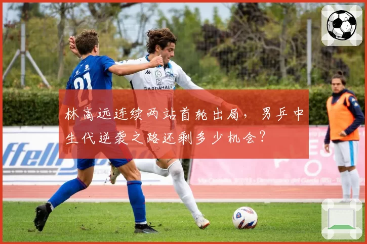 林高远连续两站首轮出局,男乒中生代逆袭之路还剩多少机会?