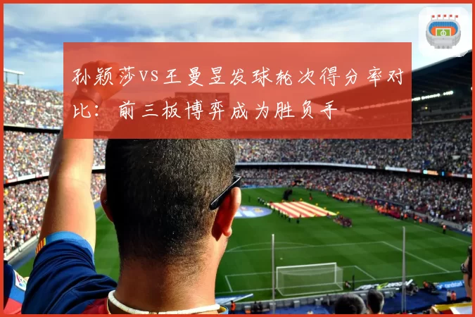 孙颖莎vs王曼昱发球轮次得分率对比：前三板博弈成为胜负手