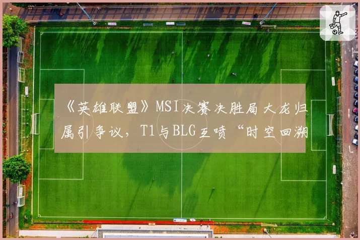 《英雄联盟》MSI决赛决胜局大龙归属引争议，T1与BLG互喷“时空回溯特权”