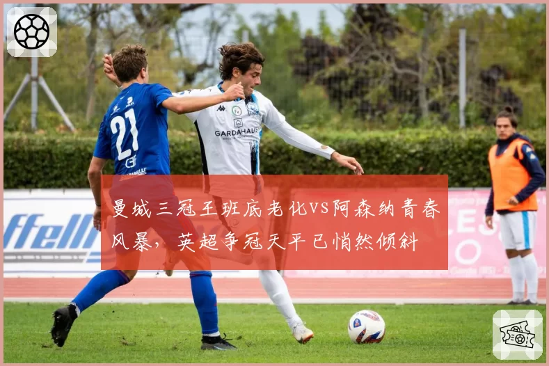 曼城三冠王班底老化vs阿森纳青春风暴，英超争冠天平已悄然倾斜