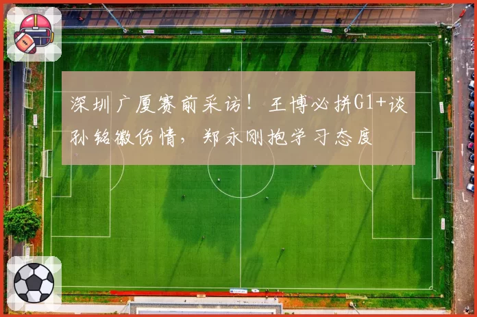 深圳广厦赛前采访！王博必拼G1+谈孙铭徽伤情，郑永刚抱学习态度