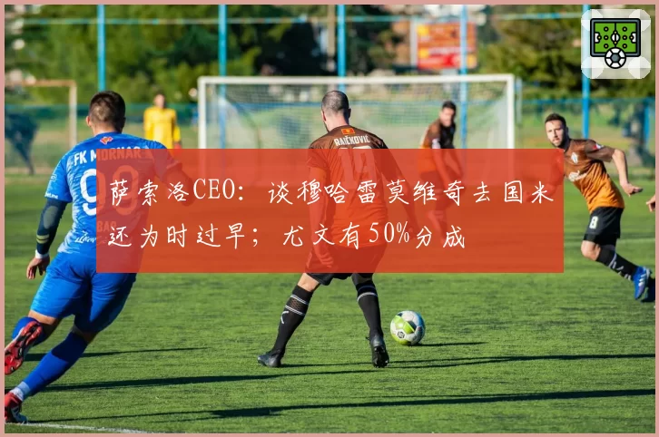 萨索洛CEO：谈穆哈雷莫维奇去国米还为时过早；尤文有50%分成