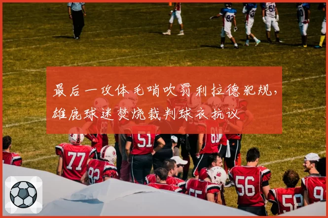 最后一攻体毛哨吹罚利拉德犯规，雄鹿球迷焚烧裁判球衣抗议