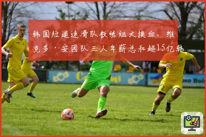 韩国短道速滑队教练组大换血,维克多·安团队三人年薪总和超15亿韩元
