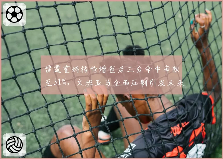 雷霆霍姆格伦增重后三分命中率跌至31%,文班亚马全面压制引发未来核心之争