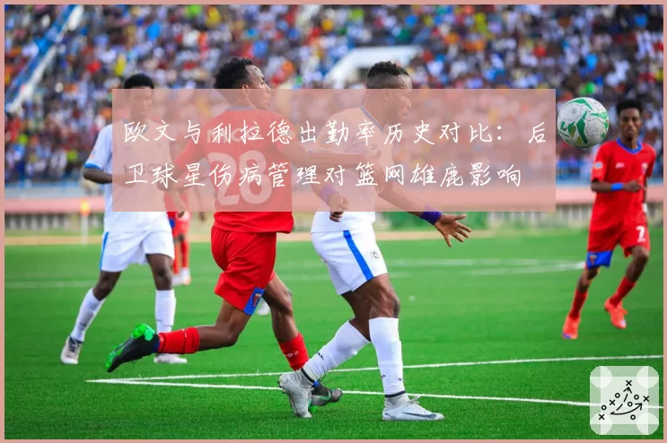 欧文与利拉德出勤率历史对比：后卫球星伤病管理对篮网雄鹿影响