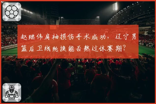 赵继伟肩袖损伤手术成功,辽宁男篮后卫线轮换能否熬过休赛期?