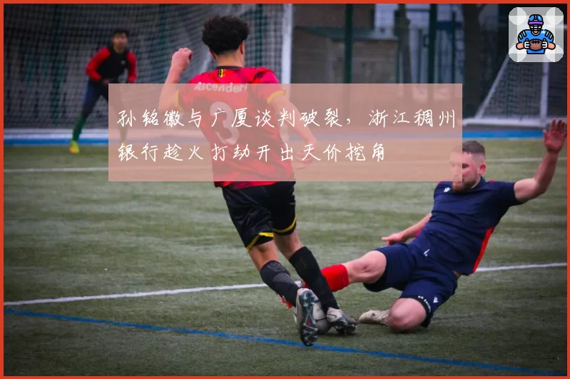 孙铭徽与广厦谈判破裂,浙江稠州银行趁火打劫开出天价挖角