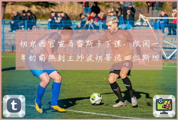 切尔西官宣马雷斯卡下课，赋闲一年的前热刺主帅波切蒂诺回归斯坦福桥
