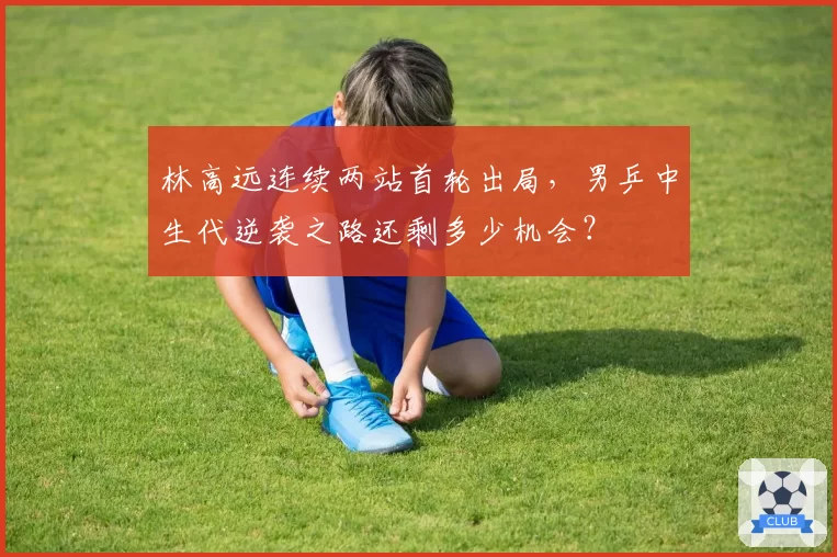 林高远连续两站首轮出局,男乒中生代逆袭之路还剩多少机会?