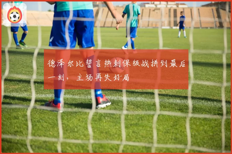 德泽尔比誓言热刺保级战拼到最后一刻,主场再失好局