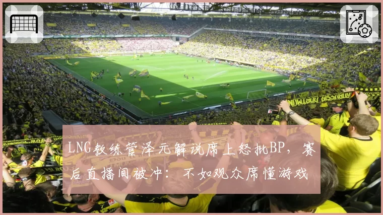 LNG教练管泽元解说席上怒批BP,赛后直播间被冲:不如观众席懂游戏