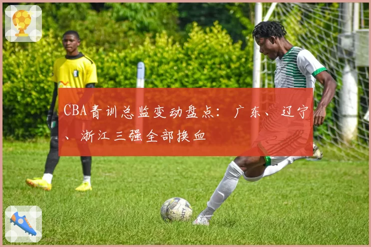 CBA青训总监变动盘点：广东、辽宁、浙江三强全部换血