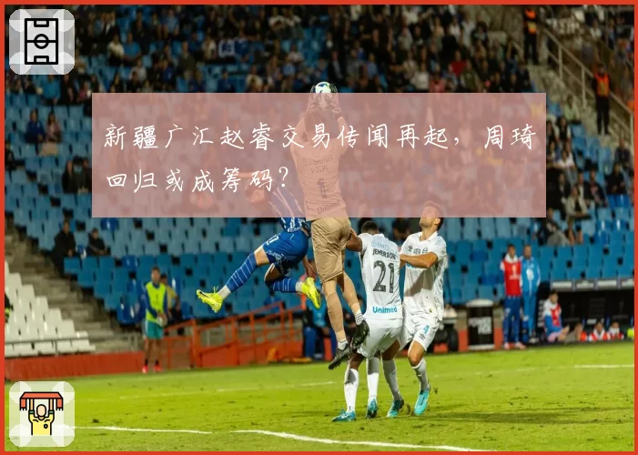 新疆广汇赵睿交易传闻再起,周琦回归或成筹码?