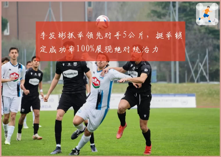 李发彬抓举领先对手5公斤，挺举锁定成功率100%展现绝对统治力