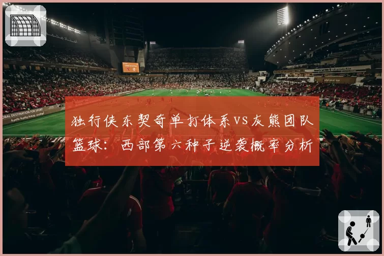 独行侠东契奇单打体系vs灰熊团队篮球:西部第六种子逆袭概率分析