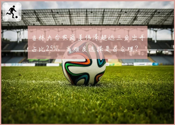 吉林九台农商姜伟泽超远三分出手占比25%,高难度选择是否合理?