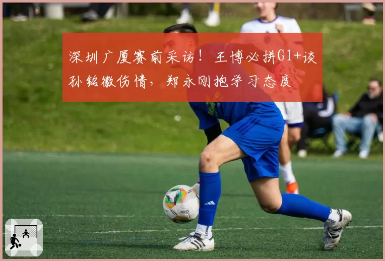 深圳广厦赛前采访！王博必拼G1+谈孙铭徽伤情，郑永刚抱学习态度