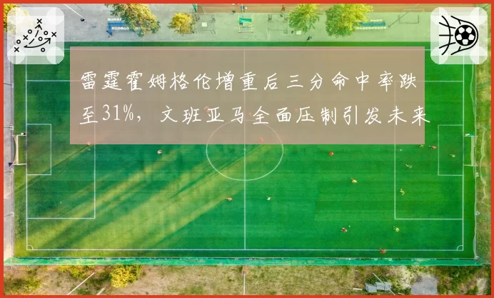 雷霆霍姆格伦增重后三分命中率跌至31%，文班亚马全面压制引发未来核心之争