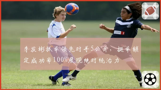 李发彬抓举领先对手5公斤，挺举锁定成功率100%展现绝对统治力