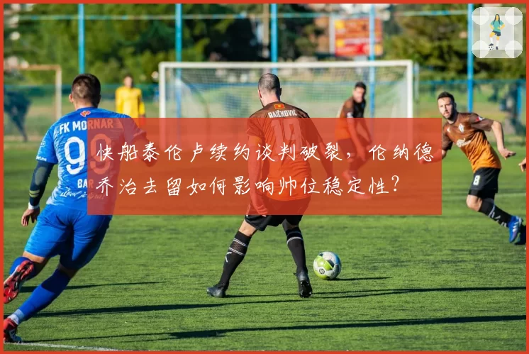 快船泰伦卢续约谈判破裂,伦纳德乔治去留如何影响帅位稳定性?