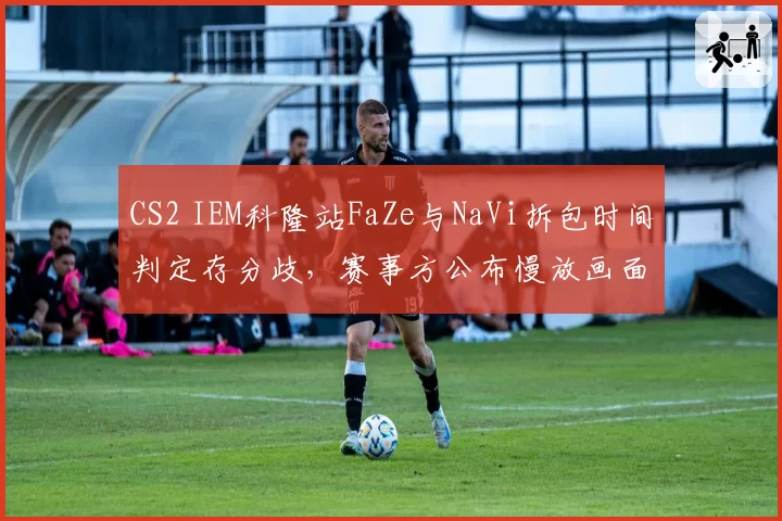 CS2 IEM科隆站FaZe与NaVi拆包时间判定存分歧，赛事方公布慢放画面引新争论