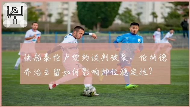 快船泰伦卢续约谈判破裂，伦纳德乔治去留如何影响帅位稳定性？