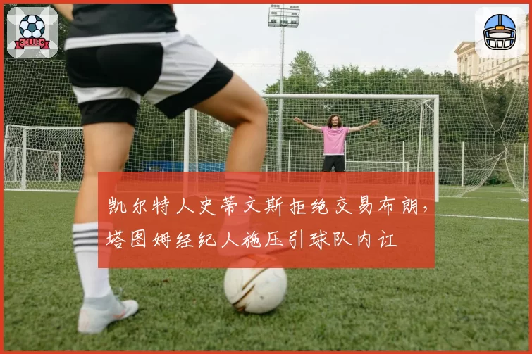 凯尔特人史蒂文斯拒绝交易布朗,塔图姆经纪人施压引球队内讧