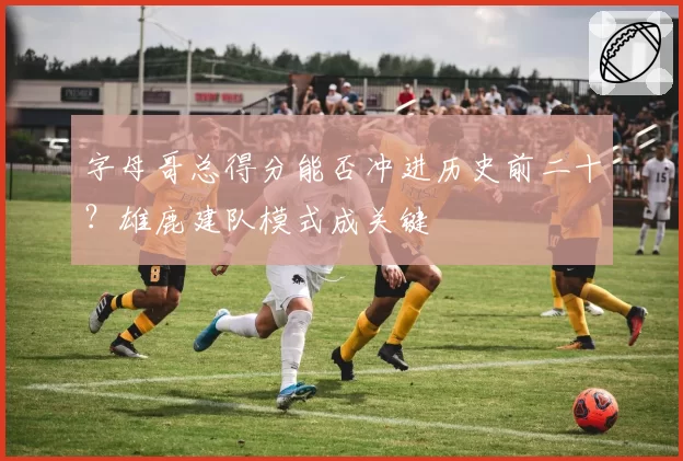 字母哥总得分能否冲进历史前二十？雄鹿建队模式成关键