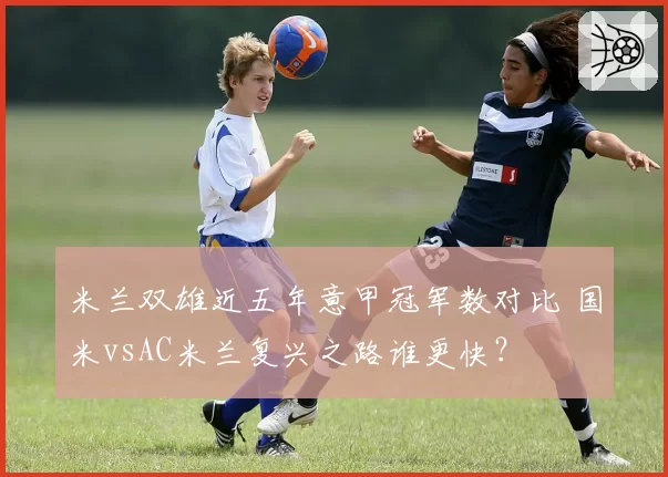 米兰双雄近五年意甲冠军数对比 国米vsAC米兰复兴之路谁更快？