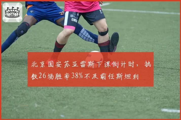北京国安苏亚雷斯下课倒计时，执教26场胜率38%不及前任斯坦利