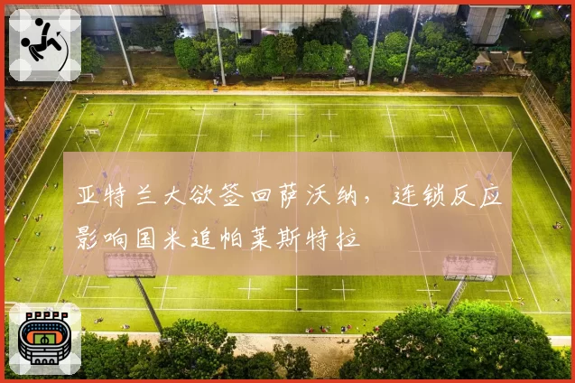 亚特兰大欲签回萨沃纳，连锁反应影响国米追帕莱斯特拉